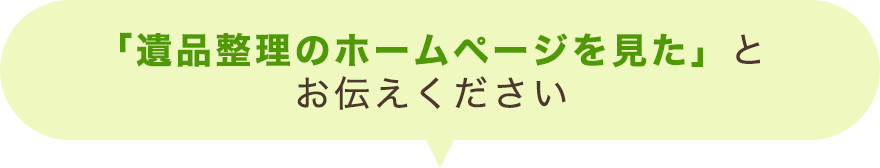 「遺品整理のホームページを見た」とお伝えください