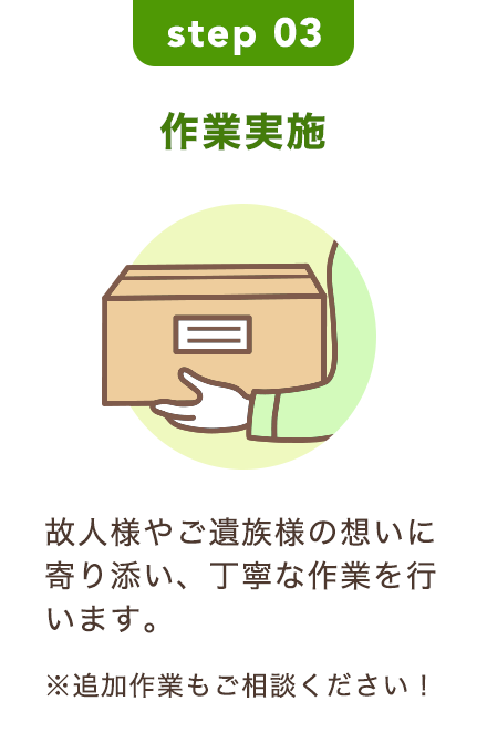 step 03｜作業実施｜故人様やご遺族様の想いに寄り添い、丁寧な作業を行います。※追加作業もご相談ください！